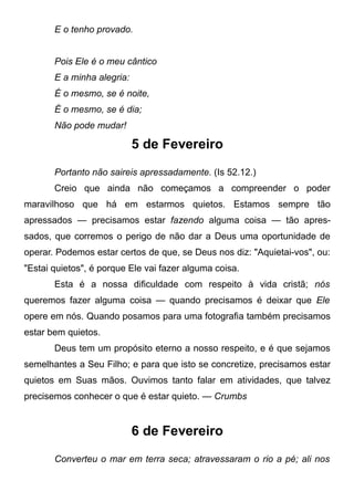 E o tenho provado.
Pois Ele é o meu cântico
E a minha alegria:
É o mesmo, se é noite,
É o mesmo, se é dia;
Não pode mudar!
5 de Fevereiro
Portanto não saireis apressadamente. (Is 52.12.)
Creio que ainda não começamos a compreender o poder
maravilhoso que há em estarmos quietos. Estamos sempre tão
apressados — precisamos estar fazendo alguma coisa — tão apres-
sados, que corremos o perigo de não dar a Deus uma oportunidade de
operar. Podemos estar certos de que, se Deus nos diz: "Aquietai-vos", ou:
"Estai quietos", é porque Ele vai fazer alguma coisa.
Esta é a nossa dificuldade com respeito à vida cristã; nós
queremos fazer alguma coisa — quando precisamos é deixar que Ele
opere em nós. Quando posamos para uma fotografia também precisamos
estar bem quietos.
Deus tem um propósito eterno a nosso respeito, e é que sejamos
semelhantes a Seu Filho; e para que isto se concretize, precisamos estar
quietos em Suas mãos. Ouvimos tanto falar em atividades, que talvez
precisemos conhecer o que é estar quieto. — Crumbs
6 de Fevereiro
Converteu o mar em terra seca; atravessaram o rio a pé; ali nos
 