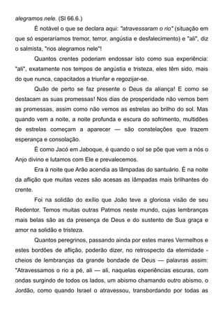 alegramos nele. (Sl 66.6.)
É notável o que se declara aqui: "atravessaram o rio" (situação em
que só esperaríamos tremor, terror, angústia e desfalecimento) e "ali", diz
o salmista, "nos alegramos nele"!
Quantos crentes poderiam endossar isto como sua experiência:
"ali", exatamente nos tempos de angústia e tristeza, eles têm sido, mais
do que nunca, capacitados a triunfar e regozijar-se.
Quão de perto se faz presente o Deus da aliança! E como se
destacam as suas promessas! Nos dias de prosperidade não vemos bem
as promessas, assim como não vemos as estrelas ao brilho do sol. Mas
quando vem a noite, a noite profunda e escura do sofrimento, multidões
de estrelas começam a aparecer — são constelações que trazem
esperança e consolação.
É como Jacó em Jaboque, é quando o sol se põe que vem a nós o
Anjo divino e lutamos com Ele e prevalecemos.
Era à noite que Arão acendia as lâmpadas do santuário. É na noite
da aflição que muitas vezes são acesas as lâmpadas mais brilhantes do
crente.
Foi na solidão do exílio que João teve a gloriosa visão de seu
Redentor. Temos muitas outras Patmos neste mundo, cujas lembranças
mais belas são as da presença de Deus e do sustento de Sua graça e
amor na solidão e tristeza.
Quantos peregrinos, passando ainda por estes mares Vermelhos e
estes bordões de aflição, poderão dizer, no retrospecto da eternidade -
cheios de lembranças da grande bondade de Deus — palavras assim:
"Atravessamos o rio a pé, ali — ali, naquelas experiências escuras, com
ondas surgindo de todos os lados, um abismo chamando outro abismo, o
Jordão, como quando Israel o atravessou, transbordando por todas as
 