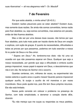 suas ribanceiras' — ali nos alegramos nele"! - Dr. Macduff
7 de Fevereiro
Por que estás abatida, o minha alma? (Sl 43.5.)
Existem razões plausíveis para se estar abatido? Existem duas,
mas somente duas razões. Se ainda não somos convertidos, temos razão
para ficar abatidos; ou, seja somos convertidos, mas estamos em pecado,
então de fato ficamos abatidos.
Mas a não ser por uma dessas duas causas, não temos por que
ficar abatidos, pois tudo mais pode ser trazido diante de Deus em oração
e súplicas, com ação de graças. E quanto às necessidades, dificuldades e
todas as provas por que passamos, podemos em tudo exercitar a nossa
fé no poder de Deus e no Seu amor.
" Espera em Deus." Ah, lembremo-nos disto: não há uma só
ocasião em que não possamos esperar em Deus. Qualquer que seja a
nossa necessidade, por grande que seja a dificuldade e embora auxilio
pareça impossível, nosso papel é esperar em Deus, e descobriremos que
não é em vão. No tempo do Senhor virá o socorro.
Quantas centenas, sim, milhares de vezes, eu experimentei isto
nestes setenta e quatro anos e quatro meses! Quando parecia impossível
qualquer auxílio, lá surgia o auxílio de mil maneiras e por vezes
incontáveis. Deus pode ajudar-nos, pois Ele tem Seus próprios recursos.
Ele não está limitado.
Nossa parte consiste em colocar o problema na presença do
Senhor, com toda simplicidade, e derramar o coração diante dEle,
dizendo:
"Eu não mereço que me ouças ou respondas os meus pedidos,
 