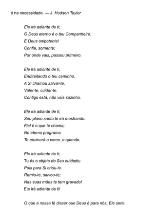 é na necessidade. — J. Hudson Taylor
Ele irá adiante de ti;
O Deus eterno é o teu Companheiro.
É Deus onipotente!
Confia, somente;
Por onde vais, passou primeiro.
Ele irá adiante de ti,
Endireitando o teu caminho.
A Si chamou salvar-te,
Valer-te, cuidar-te.
Contigo está, não vais sozinho.
Ele irá adiante de ti;
Seu plano santo te irá mostrando.
Fiel é o que te chama;
No eterno programa
Te ensinará o como, o quando.
Ele irá adiante de ti;
Tu és o objeto do Seu cuidado;
Pois para Si criou-te.
Remiu-te, salvou-te;
Nas suas mãos te tem gravado!
Ele irá adiante de ti!
O que a nossa fé disser que Deus é para nós, Ele será.
 
