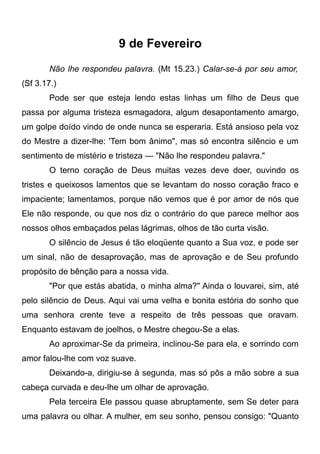 9 de Fevereiro
Não lhe respondeu palavra. (Mt 15.23.) Calar-se-á por seu amor,
(Sf 3.17.)
Pode ser que esteja lendo estas linhas um filho de Deus que
passa por alguma tristeza esmagadora, algum desapontamento amargo,
um golpe doído vindo de onde nunca se esperaria. Está ansioso pela voz
do Mestre a dizer-lhe: 'Tem bom ânimo", mas só encontra silêncio e um
sentimento de mistério e tristeza — "Não lhe respondeu palavra."
O terno coração de Deus muitas vezes deve doer, ouvindo os
tristes e queixosos lamentos que se levantam do nosso coração fraco e
impaciente; lamentamos, porque não vemos que é por amor de nós que
Ele não responde, ou que nos diz o contrário do que parece melhor aos
nossos olhos embaçados pelas lágrimas, olhos de tão curta visão.
O silêncio de Jesus é tão eloqüente quanto a Sua voz, e pode ser
um sinal, não de desaprovação, mas de aprovação e de Seu profundo
propósito de bênção para a nossa vida.
"Por que estás abatida, o minha alma?" Ainda o louvarei, sim, até
pelo silêncio de Deus. Aqui vai uma velha e bonita estória do sonho que
uma senhora crente teve a respeito de três pessoas que oravam.
Enquanto estavam de joelhos, o Mestre chegou-Se a elas.
Ao aproximar-Se da primeira, inclinou-Se para ela, e sorrindo com
amor falou-lhe com voz suave.
Deixando-a, dirigiu-se à segunda, mas só pôs a mão sobre a sua
cabeça curvada e deu-lhe um olhar de aprovação.
Pela terceira Ele passou quase abruptamente, sem Se deter para
uma palavra ou olhar. A mulher, em seu sonho, pensou consigo: "Quanto
 