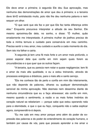 Ele deve amar a primeira; à segunda Ele deu Sua aprovação, mas
nenhuma das demonstrações de amor que deu à primeira; e a terceira
deve tê-lO entristecido muito, pois não lhe deu nenhuma palavra e nem
sequer um olhar.
"O que será que ela fez e por que Ele fez tanta diferença entre
elas." Enquanto procurava interpretar a atitude de seu Senhor, Ele
mesmo aproximou-Se dela, no sonho, e disse: "Õ mulher, quão
erradamente me interpretaste. A primeira mulher de joelhos precisa de
toda a minha ternura e cuidado para conservá-la em meu caminho.
Precisa sentir o meu amor, meu cuidado e auxílio a cada momento do dia.
Sem isto iria falhar e cairia.
"
A segunda já tem uma fé mais forte e um amor mais profundo, e
posso esperar dela que confie em mim sejam quais forem as
circunstâncias e o que quer que os outros façam.
"A terceira, que eu parecia nem notar e quase negligenciar, tem fé
e amor da mais alta qualidade, e eu a estou treinando, através de
processos enérgicos e drásticos, para o mais alto e santo serviço.
"Ela me conhece tão de perto e confia em mim tão inteiramente,
que não depende de palavras, olhares ou qualquer demonstração
sensível da minha aprovação. Não desmaia nem desanima diante de
nenhuma circunstância que eu a faça atravessar; ela confia em mim,
mesmo quando o sentimento, a razão e os mais fortes instintos do
coração natural se rebelariam — porque sabe que estou operando nela
para a eternidade, e que o que eu faço, conquanto não o saiba explicar
agora, compreendê-lo-á depois.
"Eu me calo em meu amor porque amo além do poder de ex-
pressão das palavras e do poder do entendimento do coração humano, e
também por causa de vós, para que possais aprender a me amar e
 