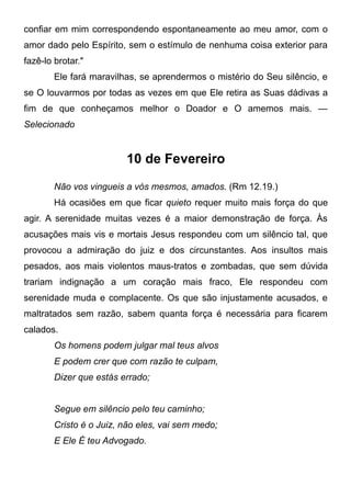 confiar em mim correspondendo espontaneamente ao meu amor, com o
amor dado pelo Espírito, sem o estímulo de nenhuma coisa exterior para
fazê-lo brotar."
Ele fará maravilhas, se aprendermos o mistério do Seu silêncio, e
se O louvarmos por todas as vezes em que Ele retira as Suas dádivas a
fim de que conheçamos melhor o Doador e O amemos mais. —
Selecionado
10 de Fevereiro
Não vos vingueis a vós mesmos, amados. (Rm 12.19.)
Há ocasiões em que ficar quieto requer muito mais força do que
agir. A serenidade muitas vezes é a maior demonstração de força. Às
acusações mais vis e mortais Jesus respondeu com um silêncio tal, que
provocou a admiração do juiz e dos circunstantes. Aos insultos mais
pesados, aos mais violentos maus-tratos e zombadas, que sem dúvida
trariam indignação a um coração mais fraco, Ele respondeu com
serenidade muda e complacente. Os que são injustamente acusados, e
maltratados sem razão, sabem quanta força é necessária para ficarem
calados.
Os homens podem julgar mal teus alvos
E podem crer que com razão te culpam,
Dizer que estás errado;
Segue em silêncio pelo teu caminho;
Cristo é o Juiz, não eles, vai sem medo;
E Ele É teu Advogado.
 