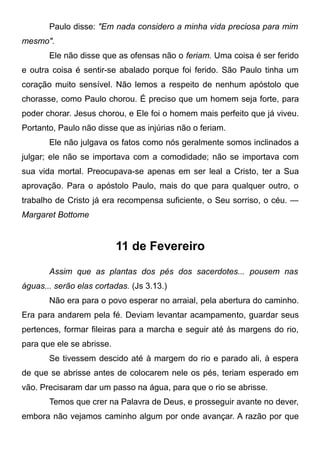 Paulo disse: "Em nada considero a minha vida preciosa para mim
mesmo".
Ele não disse que as ofensas não o feriam. Uma coisa é ser ferido
e outra coisa é sentir-se abalado porque foi ferido. São Paulo tinha um
coração muito sensível. Não lemos a respeito de nenhum apóstolo que
chorasse, como Paulo chorou. É preciso que um homem seja forte, para
poder chorar. Jesus chorou, e Ele foi o homem mais perfeito que já viveu.
Portanto, Paulo não disse que as injúrias não o feriam.
Ele não julgava os fatos como nós geralmente somos inclinados a
julgar; ele não se importava com a comodidade; não se importava com
sua vida mortal. Preocupava-se apenas em ser leal a Cristo, ter a Sua
aprovação. Para o apóstolo Paulo, mais do que para qualquer outro, o
trabalho de Cristo já era recompensa suficiente, o Seu sorriso, o céu. —
Margaret Bottome
11 de Fevereiro
Assim que as plantas dos pés dos sacerdotes... pousem nas
águas... serão elas cortadas. (Js 3.13.)
Não era para o povo esperar no arraial, pela abertura do caminho.
Era para andarem pela fé. Deviam levantar acampamento, guardar seus
pertences, formar fileiras para a marcha e seguir até às margens do rio,
para que ele se abrisse.
Se tivessem descido até à margem do rio e parado ali, à espera
de que se abrisse antes de colocarem nele os pés, teriam esperado em
vão. Precisaram dar um passo na água, para que o rio se abrisse.
Temos que crer na Palavra de Deus, e prosseguir avante no dever,
embora não vejamos caminho algum por onde avançar. A razão por que
 