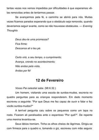 tantas vezes nos vemos impedidos por dificuldades é que esperamos vê-
las removidas antes de tentarmos passar.
Se avançarmos pela fé, o caminho se abrirá para nós. Muitas
vezes ficamos parados esperando que o obstáculo seja removido, quando
deveríamos seguir avante, como se não houvesse obstáculos. — Evening
Thoughts
Deus deu-te uma promessa?
Fica firme;
Descansa ali o teu pé.
Certo virá, a seu tempo, o cumprimento;
Avança, crendo no acontecimento;
Não andas pela vista,
Andas por fé!
12 de Fevereiro
Vosso Pai celestial sabe. (Mt 6.32.)
Um homem, visitando uma escola de surdos-mudos, escrevia no
quadro perguntas para as crianças responderem. Em dado momento
escreveu a seguinte: "Por que Deus me fez capaz de ouvir e falar e fez
vocês surdos-mudos?"
A terrível pergunta caiu sobre os pequenos como um tapa no
rosto. Ficaram ali paralisados ante o espantoso "Por quê?". De repente
uma menina levantou-se.
Seus lábios tremiam. Tinha os olhos cheios de lágrimas. Dirigiu-se
com firmeza para o quadro e, tomando o giz, escreveu com mão segura:
 