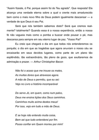 "Assim fizeste, ó Pai, porque assim foi do Teu agrado". Que resposta! Ela
alcança uma verdade eterna sobre a qual o crente mais amadurecido
bem como o mais novo filho de Deus podem igualmente descansar — a
verdade de que Deus é seu Pai.
Será que nós também sabemos disto? Será que cremos real-
mente? totalmente? Quando essa é a nossa experiência, então a nossa
fé não vagueia mais como a pomba a buscar onde pousar o pé, mas
descansa para sempre em seu eterno lugar de paz. "Vosso Pai!"
Eu creio que chegará o dia em que todos nós entenderemos os
porquês; o dia em que as tragédias que agora anuviam o nosso céu se
encaixarão em seus devidos lugares, como parte de um plano tão
esplêndido, tão extraordinário, tão pleno de gozo, que exultaremos de
admiração e prazer. — Arthur Christopher Bacon
Não foi o acaso que me trouxe os males,
As muitas dores que atravesso agora.
A mão de Deus o permitiu, que eu sei:
Vejo no Livro a história incomparável
Do servo Jó, em quem, como num palco,
Deus me ensina lições dos Seus caminhos.
Caminhos muito acima destes meus!
Por isso, vejo em tudo a mão de Deus.
E se hoje não entendo muita coisa,
Bem sei que tudo entenderei por fim.
Posso confiar em Quem morreu por mim!
 