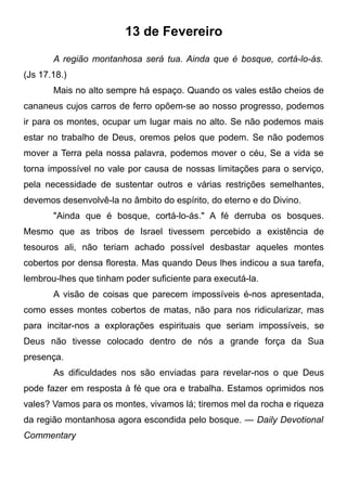 13 de Fevereiro
A região montanhosa será tua. Ainda que é bosque, cortá-lo-ás.
(Js 17.18.)
Mais no alto sempre há espaço. Quando os vales estão cheios de
cananeus cujos carros de ferro opõem-se ao nosso progresso, podemos
ir para os montes, ocupar um lugar mais no alto. Se não podemos mais
estar no trabalho de Deus, oremos pelos que podem. Se não podemos
mover a Terra pela nossa palavra, podemos mover o céu, Se a vida se
torna impossível no vale por causa de nossas limitações para o serviço,
pela necessidade de sustentar outros e várias restrições semelhantes,
devemos desenvolvê-la no âmbito do espírito, do eterno e do Divino.
"Ainda que é bosque, cortá-lo-ás." A fé derruba os bosques.
Mesmo que as tribos de Israel tivessem percebido a existência de
tesouros ali, não teriam achado possível desbastar aqueles montes
cobertos por densa floresta. Mas quando Deus lhes indicou a sua tarefa,
lembrou-lhes que tinham poder suficiente para executá-la.
A visão de coisas que parecem impossíveis é-nos apresentada,
como esses montes cobertos de matas, não para nos ridicularizar, mas
para incitar-nos a explorações espirituais que seriam impossíveis, se
Deus não tivesse colocado dentro de nós a grande força da Sua
presença.
As dificuldades nos são enviadas para revelar-nos o que Deus
pode fazer em resposta à fé que ora e trabalha. Estamos oprimidos nos
vales? Vamos para os montes, vivamos lá; tiremos mel da rocha e riqueza
da região montanhosa agora escondida pelo bosque. — Daily Devotional
Commentary
 