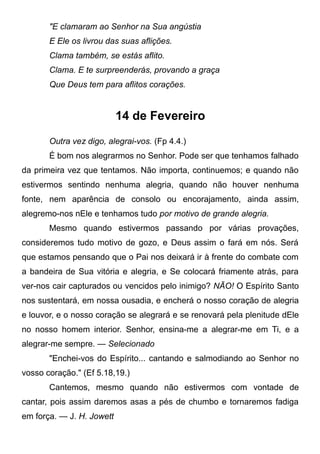 "E clamaram ao Senhor na Sua angústia
E Ele os livrou das suas aflições.
Clama também, se estás aflito.
Clama. E te surpreenderás, provando a graça
Que Deus tem para aflitos corações.
14 de Fevereiro
Outra vez digo, alegrai-vos. (Fp 4.4.)
É bom nos alegrarmos no Senhor. Pode ser que tenhamos falhado
da primeira vez que tentamos. Não importa, continuemos; e quando não
estivermos sentindo nenhuma alegria, quando não houver nenhuma
fonte, nem aparência de consolo ou encorajamento, ainda assim,
alegremo-nos nEle e tenhamos tudo por motivo de grande alegria.
Mesmo quando estivermos passando por várias provações,
consideremos tudo motivo de gozo, e Deus assim o fará em nós. Será
que estamos pensando que o Pai nos deixará ir à frente do combate com
a bandeira de Sua vitória e alegria, e Se colocará friamente atrás, para
ver-nos cair capturados ou vencidos pelo inimigo? NÃO! O Espírito Santo
nos sustentará, em nossa ousadia, e encherá o nosso coração de alegria
e louvor, e o nosso coração se alegrará e se renovará pela plenitude dEle
no nosso homem interior. Senhor, ensina-me a alegrar-me em Ti, e a
alegrar-me sempre. — Selecionado
"Enchei-vos do Espírito... cantando e salmodiando ao Senhor no
vosso coração." (Ef 5.18,19.)
Cantemos, mesmo quando não estivermos com vontade de
cantar, pois assim daremos asas a pés de chumbo e tornaremos fadiga
em força. — J. H. Jowett
 