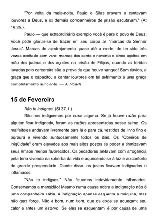 "Por volta da meia-noite, Paulo e Silas oravam e cantavam
louvores a Deus, e os demais companheiros de prisão escutavam." (At
16.25.).
Paulo — que extraordinário exemplo você é para o povo de Deus!
Você pôde gloriar-se de trazer em seu corpo as ''marcas do Senhor
Jesus". Marcas de apedrejamento quase até a morte; de ter sido três
vezes açoitado com vara; marcas dos cento e noventa e cinco açoites em
mão dos judeus e dos açoites na prisão de Filipos, quando as feridas
lavadas pelo carcereiro são a prova de que houve sangue! Sem dúvida, a
graça que o capacitou a cantar louvores em tal sofrimento é uma graça
completamente suficiente. — J. Reach
15 de Fevereiro
Não te indignes. (Sl 37.1.)
Não nos indignemos por coisa alguma. Se já houve razão para
alguém ficar indignado, foram as razões apresentadas nesse salmo. Os
malfeitores andavam livremente para lá e para cá, vestidos de linho fino e
púrpura e vivendo suntuosamente todos os dias. Os "Obreiros de
iniqüidade" eram elevados aos mais altos postos de poder e tiranizavam
seus irmãos menos favorecidos. Os pecadores andavam com arrogância
pela terra vivendo na soberba da vida e aquecendo-se à luz e ao conforto
de grande prosperidade. Diante disso, os justos ficavam indignados e
inflamados.
"Não te indignes." Não fiquemos indevidamente inflamados.
Conservemos a mansidão! Mesmo numa causa nobre a indignação não é
uma companheira sábia. A indignação apenas esquenta a máquina, mas
não gera força. Não é bom, num trem, que os eixos se aqueçam; seu
calor é antes um estorvo. Se eles se esquentam, é por causa de uma
 