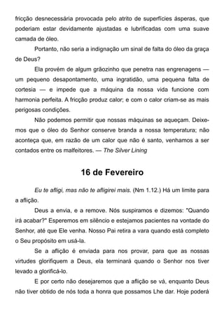 fricção desnecessária provocada pelo atrito de superfícies ásperas, que
poderiam estar devidamente ajustadas e lubrificadas com uma suave
camada de óleo.
Portanto, não seria a indignação um sinal de falta do óleo da graça
de Deus?
Ela provém de algum grãozinho que penetra nas engrenagens —
um pequeno desapontamento, uma ingratidão, uma pequena falta de
cortesia — e impede que a máquina da nossa vida funcione com
harmonia perfeita. A fricção produz calor; e com o calor criam-se as mais
perigosas condições.
Não podemos permitir que nossas máquinas se aqueçam. Deixe-
mos que o óleo do Senhor conserve branda a nossa temperatura; não
aconteça que, em razão de um calor que não é santo, venhamos a ser
contados entre os malfeitores. — The Silver Lining
16 de Fevereiro
Eu te afligi, mas não te afligirei mais. (Nm 1.12.) Há um limite para
a aflição.
Deus a envia, e a remove. Nós suspiramos e dizemos: "Quando
irá acabar?" Esperemos em silêncio e estejamos pacientes na vontade do
Senhor, até que Ele venha. Nosso Pai retira a vara quando está completo
o Seu propósito em usá-la.
Se a aflição é enviada para nos provar, para que as nossas
virtudes glorifiquem a Deus, ela terminará quando o Senhor nos tiver
levado a glorificá-lo.
E por certo não desejaremos que a aflição se vá, enquanto Deus
não tiver obtido de nós toda a honra que possamos Lhe dar. Hoje poderá
 