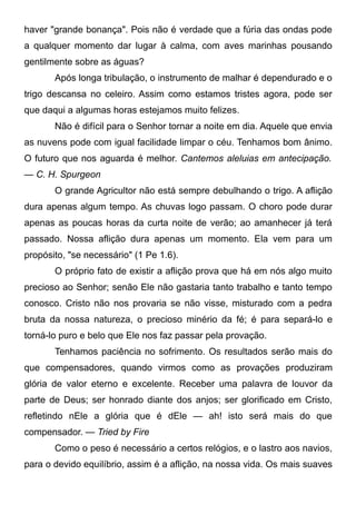 haver "grande bonança". Pois não é verdade que a fúria das ondas pode
a qualquer momento dar lugar à calma, com aves marinhas pousando
gentilmente sobre as águas?
Após longa tribulação, o instrumento de malhar é dependurado e o
trigo descansa no celeiro. Assim como estamos tristes agora, pode ser
que daqui a algumas horas estejamos muito felizes.
Não é difícil para o Senhor tornar a noite em dia. Aquele que envia
as nuvens pode com igual facilidade limpar o céu. Tenhamos bom ânimo.
O futuro que nos aguarda é melhor. Cantemos aleluias em antecipação.
— C. H. Spurgeon
O grande Agricultor não está sempre debulhando o trigo. A aflição
dura apenas algum tempo. As chuvas logo passam. O choro pode durar
apenas as poucas horas da curta noite de verão; ao amanhecer já terá
passado. Nossa aflição dura apenas um momento. Ela vem para um
propósito, "se necessário" (1 Pe 1.6).
O próprio fato de existir a aflição prova que há em nós algo muito
precioso ao Senhor; senão Ele não gastaria tanto trabalho e tanto tempo
conosco. Cristo não nos provaria se não visse, misturado com a pedra
bruta da nossa natureza, o precioso minério da fé; é para separá-lo e
torná-lo puro e belo que Ele nos faz passar pela provação.
Tenhamos paciência no sofrimento. Os resultados serão mais do
que compensadores, quando virmos como as provações produziram
glória de valor eterno e excelente. Receber uma palavra de louvor da
parte de Deus; ser honrado diante dos anjos; ser glorificado em Cristo,
refletindo nEle a glória que é dEle — ah! isto será mais do que
compensador. — Tried by Fire
Como o peso é necessário a certos relógios, e o lastro aos navios,
para o devido equilíbrio, assim é a aflição, na nossa vida. Os mais suaves
 