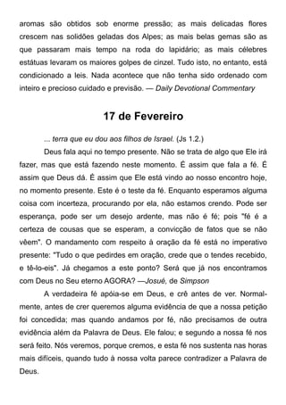 aromas são obtidos sob enorme pressão; as mais delicadas flores
crescem nas solidões geladas dos Alpes; as mais belas gemas são as
que passaram mais tempo na roda do lapidário; as mais célebres
estátuas levaram os maiores golpes de cinzel. Tudo isto, no entanto, está
condicionado a leis. Nada acontece que não tenha sido ordenado com
inteiro e precioso cuidado e previsão. — Daily Devotional Commentary
17 de Fevereiro
... terra que eu dou aos filhos de Israel. (Js 1.2.)
Deus fala aqui no tempo presente. Não se trata de algo que Ele irá
fazer, mas que está fazendo neste momento. É assim que fala a fé. É
assim que Deus dá. É assim que Ele está vindo ao nosso encontro hoje,
no momento presente. Este é o teste da fé. Enquanto esperamos alguma
coisa com incerteza, procurando por ela, não estamos crendo. Pode ser
esperança, pode ser um desejo ardente, mas não é fé; pois "fé é a
certeza de cousas que se esperam, a convicção de fatos que se não
vêem". O mandamento com respeito à oração da fé está no imperativo
presente: "Tudo o que pedirdes em oração, crede que o tendes recebido,
e tê-lo-eis". Já chegamos a este ponto? Será que já nos encontramos
com Deus no Seu eterno AGORA? —Josué, de Simpson
A verdadeira fé apóia-se em Deus, e crê antes de ver. Normal-
mente, antes de crer queremos alguma evidência de que a nossa petição
foi concedida; mas quando andamos por fé, não precisamos de outra
evidência além da Palavra de Deus. Ele falou; e segundo a nossa fé nos
será feito. Nós veremos, porque cremos, e esta fé nos sustenta nas horas
mais difíceis, quando tudo à nossa volta parece contradizer a Palavra de
Deus.
 