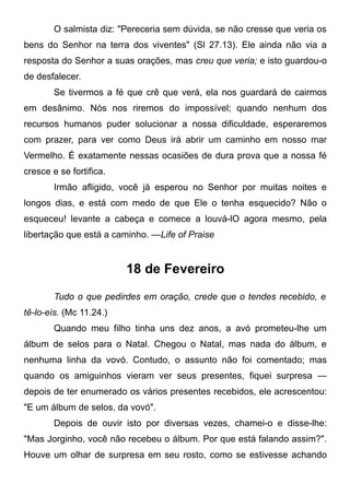 O salmista diz: "Pereceria sem dúvida, se não cresse que veria os
bens do Senhor na terra dos viventes" (Sl 27.13). Ele ainda não via a
resposta do Senhor a suas orações, mas creu que veria; e isto guardou-o
de desfalecer.
Se tivermos a fé que crê que verá, ela nos guardará de cairmos
em desânimo. Nós nos riremos do impossível; quando nenhum dos
recursos humanos puder solucionar a nossa dificuldade, esperaremos
com prazer, para ver como Deus irá abrir um caminho em nosso mar
Vermelho. É exatamente nessas ocasiões de dura prova que a nossa fé
cresce e se fortifica.
Irmão afligido, você já esperou no Senhor por muitas noites e
longos dias, e está com medo de que Ele o tenha esquecido? Não o
esqueceu! levante a cabeça e comece a louvá-lO agora mesmo, pela
libertação que está a caminho. —Life of Praise
18 de Fevereiro
Tudo o que pedirdes em oração, crede que o tendes recebido, e
tê-lo-eis. (Mc 11.24.)
Quando meu filho tinha uns dez anos, a avó prometeu-lhe um
álbum de selos para o Natal. Chegou o Natal, mas nada do álbum, e
nenhuma linha da vovó. Contudo, o assunto não foi comentado; mas
quando os amiguinhos vieram ver seus presentes, fiquei surpresa —
depois de ter enumerado os vários presentes recebidos, ele acrescentou:
"E um álbum de selos, da vovó".
Depois de ouvir isto por diversas vezes, chamei-o e disse-lhe:
"Mas Jorginho, você não recebeu o álbum. Por que está falando assim?".
Houve um olhar de surpresa em seu rosto, como se estivesse achando
 