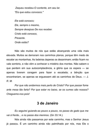 Zaqueu recebeu-O contente, em seu lar.
"Eis que estou convosco."
Ele está conosco;
Ele, sempre o mesmo,
Sempre desejoso De nos receber.
Cristo está conosco,
Presente.
Onde estás?
Não são muitos de nós que estão alcançando uma vida mais
elevada. Muitos se demoram nos caminhos planos, porque têm medo de
escalar as montanhas. As ladeiras ásperas os desanimam; então ficam no
vale sombrio, e não vêm a conhecer o mistério dos montes. Não sabem o
que perdem em sua autocomplacência, a glória que os espera — se
apenas tiverem coragem para fazer a escalada; a bênção que
encontrariam, se apenas se erguessem até os caminhos de Deus. — J.
R. M.
Por que não andarmos mais perto de Cristo? Por que passar fome
ante mesa tão farta? Por que estar no baixo, se os cumes são nossos?
Cheguemo-nos pois!
3 de Janeiro
Eu seguirei guiando-as pouco a pouco, no passo do gado que me
vai à frente... e no passo dos meninos. (Gn 33.14.)
Nós ainda não passamos por este caminho, mas o Senhor Jesus
já passou. É um caminho ainda não palmilhado por nós, mas Ele o
 