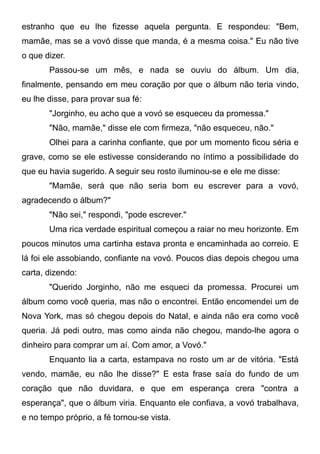 estranho que eu lhe fizesse aquela pergunta. E respondeu: "Bem,
mamãe, mas se a vovó disse que manda, é a mesma coisa." Eu não tive
o que dizer.
Passou-se um mês, e nada se ouviu do álbum. Um dia,
finalmente, pensando em meu coração por que o álbum não teria vindo,
eu lhe disse, para provar sua fé:
"Jorginho, eu acho que a vovó se esqueceu da promessa."
"Não, mamãe," disse ele com firmeza, "não esqueceu, não."
Olhei para a carinha confiante, que por um momento ficou séria e
grave, como se ele estivesse considerando no íntimo a possibilidade do
que eu havia sugerido. A seguir seu rosto iluminou-se e ele me disse:
"Mamãe, será que não seria bom eu escrever para a vovó,
agradecendo o álbum?"
"Não sei," respondi, "pode escrever."
Uma rica verdade espiritual começou a raiar no meu horizonte. Em
poucos minutos uma cartinha estava pronta e encaminhada ao correio. E
lá foi ele assobiando, confiante na vovó. Poucos dias depois chegou uma
carta, dizendo:
"Querido Jorginho, não me esqueci da promessa. Procurei um
álbum como você queria, mas não o encontrei. Então encomendei um de
Nova York, mas só chegou depois do Natal, e ainda não era como você
queria. Já pedi outro, mas como ainda não chegou, mando-lhe agora o
dinheiro para comprar um aí. Com amor, a Vovó."
Enquanto lia a carta, estampava no rosto um ar de vitória. "Está
vendo, mamãe, eu não lhe disse?" E esta frase saía do fundo de um
coração que não duvidara, e que em esperança crera "contra a
esperança", que o álbum viria. Enquanto ele confiava, a vovó trabalhava,
e no tempo próprio, a fé tornou-se vista.
 