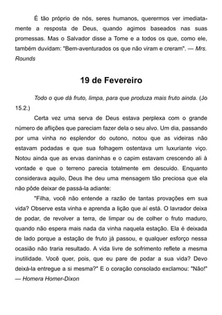 É tão próprio de nós, seres humanos, querermos ver imediata-
mente a resposta de Deus, quando agimos baseados nas suas
promessas. Mas o Salvador disse a Tome e a todos os que, como ele,
também duvidam: "Bem-aventurados os que não viram e creram". — Mrs.
Rounds
19 de Fevereiro
Todo o que dá fruto, limpa, para que produza mais fruto ainda. (Jo
15.2.)
Certa vez uma serva de Deus estava perplexa com o grande
número de aflições que pareciam fazer dela o seu alvo. Um dia, passando
por uma vinha no esplendor do outono, notou que as videiras não
estavam podadas e que sua folhagem ostentava um luxuriante viço.
Notou ainda que as ervas daninhas e o capim estavam crescendo ali à
vontade e que o terreno parecia totalmente em descuido. Enquanto
considerava aquilo, Deus lhe deu uma mensagem tão preciosa que ela
não pôde deixar de passá-la adiante:
"Filha, você não entende a razão de tantas provações em sua
vida? Observe esta vinha e aprenda a lição que aí está. O lavrador deixa
de podar, de revolver a terra, de limpar ou de colher o fruto maduro,
quando não espera mais nada da vinha naquela estação. Ela é deixada
de lado porque a estação de fruto já passou, e qualquer esforço nessa
ocasião não traria resultado. A vida livre de sofrimento reflete a mesma
inutilidade. Você quer, pois, que eu pare de podar a sua vida? Devo
deixá-la entregue a si mesma?" E o coração consolado exclamou: "Não!"
— Homera Homer-Dixon
 