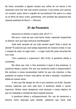 Se fosse concedido a alguém acesso aos cofres de um banco e lhe
dissessem para tirar dali tudo quanto quisesse, e ele saísse com apenas
um cruzeiro, quem seria o culpado de sua pobreza? De quem é a culpa
se os filhos de Deus vivem, geralmente, com porções tão pequenas das
riquezas gratuitas de Deus? — McLaren
21 de Fevereiro
Descansa no Senhor e espera nele. (Sl 37.7.)
Dar-se-á o caso de que você tenha orado, esperado longamente
no Senhor, sem que haja nenhuma manifestação?
Você está cansado de ver tudo sempre igual? Está a ponto de
desistir? É possível que você esteja esperando de maneira errada. E isso
o impede de estar no lugar certo — o lugar onde Ele pode encontrar-Se
com você.
"Com paciência o esperamos" (Rm 8.25). A paciência afasta a
ansiedade.
Ele disse que viria, e Sua promessa é igual à Sua presença. A
paciência afasta o pranto. Por que nos sentirmos tristes e desanimados?
Ele conhece a nossa necessidade melhor do que nós mesmos, e Seu
propósito na espera é trazer mais glória, de toda a situação. A paciência
afasta as nossas obras.
A obra que Ele deseja de nós é que creiamos (Jo 6.29). Quando
cremos, sabemos que tudo está bem. A paciência afasta o querer
imperioso. Muitas vezes desejamos mais alcançar o nosso objetivo do
que ver realizada a vontade de Deus naquele assunto.
A paciência afasta o enfraquecimento. Em vez de tomarmos a
demora como desculpa para desistir, saibamos que Deus está
 