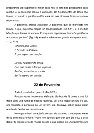 preparando um suprimento maior para nós, e está-nos preparando para
recebê-lo. A paciência afasta a vacilação. Os fundamentos de Deus são
firmes; e quando a paciência dEle está em nós, ficamos firmes enquanto
esperamos.
A paciência produz adoração. A paciência que se manifesta em
louvor, e que expressa alegria na longanimidade (Cl 1.11), é a melhor
bênção que temos na espera. E enquanto esperamos, tenha "a paciência
a sua obra perfeita" (Tg 1.4), e assim acharemos grande enriquecimento.
— C. H. P.
Olhando para Jesus
E firmado na Palavra
É que espero em oração
Eu vou no poder da graça,
Pois que passa o tempo, e passa...
Senhor, sustenta-me a mão.
Eu Te espero em oração.
22 de Fevereiro
Tudo é possível ao que crê. (Mc 9.23.)
Poucas vezes houve uma definição tão boa de fé como a que foi
dada certa vez numa de nossas reuniões, por uma idosa senhora de cor,
em resposta à pergunta de um jovem. Ele desejava saber como obter
auxílio do Senhor na necessidade.
Num gesto bem característico seu, ela apontou o dedo para ele e
disse com muita ênfase: "Você tem apenas que crer que Ele deu; e está
dado." O grande erro de muitos de nós é que depois de Lhe fazermos um
 