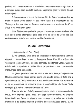 pedido, não cremos que fomos atendidos, mas começamos a ajudá-lO e
a arranjar outros para ajudá-lO também, esperando para ver como Ele vai
fazer aquilo.
A fé acrescenta o nosso Amém ao Sim de Deus, e então retira as
mãos e deixa Deus acabar a Sua obra. Esta é a linguagem da fé:
"Entrega o teu caminho ao Senhor, confia nele, e o mais ele fará/' —
Days of Heaven upon Earth
Uma fé operante pode dar graças por uma promessa, embora ela
não esteja ainda alcançada; pois sabe que os vales de Deus são tão
certos como a própria importância. — Matthew Henry
23 de Fevereiro
...veio um leão. (1 Sm 17.34.)
É, na verdade, uma fonte de inspiração e fortalecimento vermos
de perto o jovem Davi, e sua confiança em Deus. Pela fé em Deus ele
venceu um leão e um urso, e depois derrubou o poderoso Golias. Quando
o leão veio e apanhou a ovelha, Deus proporcionou uma oportunidade
maravilhosa para a sua vida.
Ninguém pensaria que um leão fosse uma bênção especial de
Deus; pensaríamos nisso apenas como um grande perigo. O leão era a
oportunidade de Deus, disfarçada. Cada dificuldade que se nos apresenta
é, se a recebemos da maneira certa, a oportunidade de Deus. Toda
tentação que vem é uma oportunidade de Deus.
Quando vier um "leão", reconheçamo-lo como a oportunidade de
Deus, não importa quão feroz ele seja aparentemente. O próprio
tabernáculo de Deus no deserto era coberto com peles de animais
marinhos e de cabra; ninguém pensaria que ali houvesse glória. E, no
 