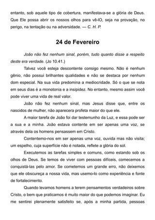 entanto, sob aquele tipo de cobertura, manifestava-se a glória de Deus.
Que Ele possa abrir os nossos olhos para vê-lO, seja na provação, no
perigo, na tentação ou na adversidade. — C. H. P.
24 de Fevereiro
João não fez nenhum sinal, porém, tudo quanto disse a respeito
deste era verdade. (Jo 10.41.)
Talvez você esteja descontente consigo mesmo. Não é nenhum
gênio, não possui brilhantes qualidades e não se destaca por nenhum
dom especial. Na sua vida predomina a mediocridade. Só o que se nota
em seus dias é a monotonia e a insipidez. No entanto, mesmo assim você
pode viver uma vida de real valor.
João não fez nenhum sinal, mas Jesus disse que, entre os
nascidos de mulher, não aparecera profeta maior do que ele.
A maior tarefa de João foi dar testemunho da Luz, e essa pode ser
a sua e a minha. João estava contente em ser apenas uma voz, se
através dela os homens pensassem em Cristo.
Contentemo-nos em ser apenas uma voz, ouvida mas não visita;
um espelho, cuja superfície não é notada, reflete a glória do sol.
Executemos as tarefas simples e comuns, como estando sob os
olhos de Deus. Se temos de viver com pessoas difíceis, comecemos a
conquistá-las pelo amor. Se cometemos um grande erro, não deixemos
que ele obscureça a nossa vida, mas usemo-lo como experiência e fonte
de fortalecimento.
Quando levamos homens a terem pensamentos verdadeiros sobre
Cristo, o bem que praticamos é muito maior do que podemos imaginar. Eu
me sentirei plenamente satisfeito se, após a minha partida, pessoas
 