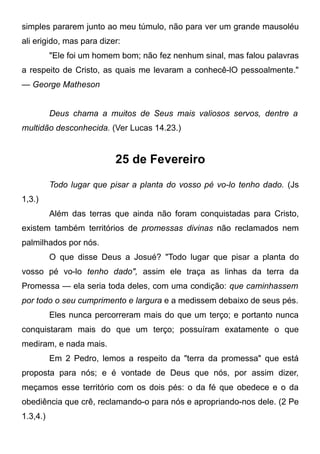 simples pararem junto ao meu túmulo, não para ver um grande mausoléu
ali erigido, mas para dizer:
"Ele foi um homem bom; não fez nenhum sinal, mas falou palavras
a respeito de Cristo, as quais me levaram a conhecê-lO pessoalmente."
— George Matheson
Deus chama a muitos de Seus mais valiosos servos, dentre a
multidão desconhecida. (Ver Lucas 14.23.)
25 de Fevereiro
Todo lugar que pisar a planta do vosso pé vo-lo tenho dado. (Js
1,3.)
Além das terras que ainda não foram conquistadas para Cristo,
existem também territórios de promessas divinas não reclamados nem
palmilhados por nós.
O que disse Deus a Josué? "Todo lugar que pisar a planta do
vosso pé vo-lo tenho dado", assim ele traça as linhas da terra da
Promessa — ela seria toda deles, com uma condição: que caminhassem
por todo o seu cumprimento e largura e a medissem debaixo de seus pés.
Eles nunca percorreram mais do que um terço; e portanto nunca
conquistaram mais do que um terço; possuíram exatamente o que
mediram, e nada mais.
Em 2 Pedro, lemos a respeito da "terra da promessa" que está
proposta para nós; e é vontade de Deus que nós, por assim dizer,
meçamos esse território com os dois pés: o da fé que obedece e o da
obediência que crê, reclamando-o para nós e apropriando-nos dele. (2 Pe
1.3,4.)
 