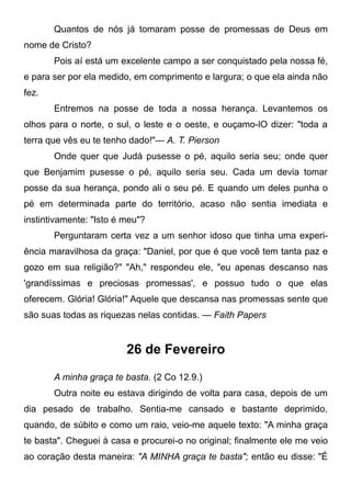 Quantos de nós já tomaram posse de promessas de Deus em
nome de Cristo?
Pois aí está um excelente campo a ser conquistado pela nossa fé,
e para ser por ela medido, em comprimento e largura; o que ela ainda não
fez.
Entremos na posse de toda a nossa herança. Levantemos os
olhos para o norte, o sul, o leste e o oeste, e ouçamo-lO dizer: "toda a
terra que vês eu te tenho dado!"— A. T. Pierson
Onde quer que Judá pusesse o pé, aquilo seria seu; onde quer
que Benjamim pusesse o pé, aquilo seria seu. Cada um devia tomar
posse da sua herança, pondo ali o seu pé. E quando um deles punha o
pé em determinada parte do território, acaso não sentia imediata e
instintivamente: "Isto é meu"?
Perguntaram certa vez a um senhor idoso que tinha uma experi-
ência maravilhosa da graça: "Daniel, por que é que você tem tanta paz e
gozo em sua religião?" "Ah," respondeu ele, "eu apenas descanso nas
'grandíssimas e preciosas promessas', e possuo tudo o que elas
oferecem. Glória! Glória!" Aquele que descansa nas promessas sente que
são suas todas as riquezas nelas contidas. — Faith Papers
26 de Fevereiro
A minha graça te basta. (2 Co 12.9.)
Outra noite eu estava dirigindo de volta para casa, depois de um
dia pesado de trabalho. Sentia-me cansado e bastante deprimido,
quando, de súbito e como um raio, veio-me aquele texto: "A minha graça
te basta". Cheguei à casa e procurei-o no original; finalmente ele me veio
ao coração desta maneira: "A MINHA graça te basta"; então eu disse: "É
 