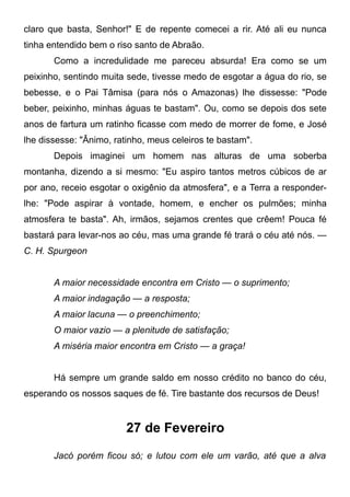 claro que basta, Senhor!" E de repente comecei a rir. Até ali eu nunca
tinha entendido bem o riso santo de Abraão.
Como a incredulidade me pareceu absurda! Era como se um
peixinho, sentindo muita sede, tivesse medo de esgotar a água do rio, se
bebesse, e o Pai Tâmisa (para nós o Amazonas) lhe dissesse: "Pode
beber, peixinho, minhas águas te bastam". Ou, como se depois dos sete
anos de fartura um ratinho ficasse com medo de morrer de fome, e José
lhe dissesse: "Ânimo, ratinho, meus celeiros te bastam".
Depois imaginei um homem nas alturas de uma soberba
montanha, dizendo a si mesmo: "Eu aspiro tantos metros cúbicos de ar
por ano, receio esgotar o oxigênio da atmosfera", e a Terra a responder-
lhe: "Pode aspirar à vontade, homem, e encher os pulmões; minha
atmosfera te basta". Ah, irmãos, sejamos crentes que crêem! Pouca fé
bastará para levar-nos ao céu, mas uma grande fé trará o céu até nós. —
C. H. Spurgeon
A maior necessidade encontra em Cristo — o suprimento;
A maior indagação — a resposta;
A maior lacuna — o preenchimento;
O maior vazio — a plenitude de satisfação;
A miséria maior encontra em Cristo — a graça!
Há sempre um grande saldo em nosso crédito no banco do céu,
esperando os nossos saques de fé. Tire bastante dos recursos de Deus!
27 de Fevereiro
Jacó porém ficou só; e lutou com ele um varão, até que a alva
 