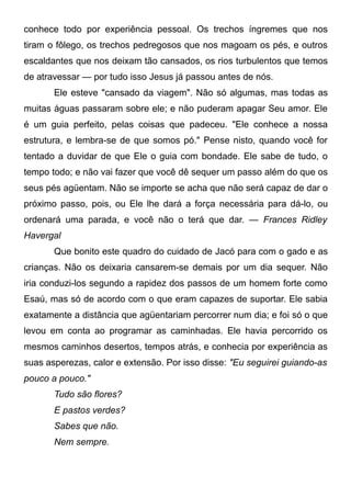 conhece todo por experiência pessoal. Os trechos íngremes que nos
tiram o fôlego, os trechos pedregosos que nos magoam os pés, e outros
escaldantes que nos deixam tão cansados, os rios turbulentos que temos
de atravessar — por tudo isso Jesus já passou antes de nós.
Ele esteve "cansado da viagem". Não só algumas, mas todas as
muitas águas passaram sobre ele; e não puderam apagar Seu amor. Ele
é um guia perfeito, pelas coisas que padeceu. "Ele conhece a nossa
estrutura, e lembra-se de que somos pó." Pense nisto, quando você for
tentado a duvidar de que Ele o guia com bondade. Ele sabe de tudo, o
tempo todo; e não vai fazer que você dê sequer um passo além do que os
seus pés agüentam. Não se importe se acha que não será capaz de dar o
próximo passo, pois, ou Ele lhe dará a força necessária para dá-lo, ou
ordenará uma parada, e você não o terá que dar. — Frances Ridley
Havergal
Que bonito este quadro do cuidado de Jacó para com o gado e as
crianças. Não os deixaria cansarem-se demais por um dia sequer. Não
iria conduzi-los segundo a rapidez dos passos de um homem forte como
Esaú, mas só de acordo com o que eram capazes de suportar. Ele sabia
exatamente a distância que agüentariam percorrer num dia; e foi só o que
levou em conta ao programar as caminhadas. Ele havia percorrido os
mesmos caminhos desertos, tempos atrás, e conhecia por experiência as
suas asperezas, calor e extensão. Por isso disse: "Eu seguirei guiando-as
pouco a pouco."
Tudo são flores?
E pastos verdes?
Sabes que não.
Nem sempre.
 