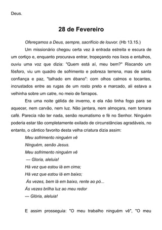 Deus.
28 de Fevereiro
Ofereçamos a Deus, sempre, sacrifício de louvor. (Hb 13.15.)
Um missionário chegou certa vez à entrada estreita e escura de
um cortiço e, enquanto procurava entrar, tropeçando nos lixos e entulhos,
ouviu uma voz que dizia: "Quem está aí, meu bem?" Riscando um
fósforo, viu um quadro de sofrimento e pobreza terrena, mas de santa
confiança e paz, "talhado em ébano": com olhos calmos e tocantes,
incrustados entre as rugas de um rosto preto e marcado, ali estava a
velhinha sobre um catre, no meio de farrapos.
Era uma noite gélida de inverno, e ela não tinha fogo para se
aquecer, nem carvão, nem luz. Não jantara, nem almoçara, nem tomara
café. Parecia não ter nada, senão reumatismo e fé no Senhor. Ninguém
poderia estar tão completamente exilado de circunstâncias agradáveis, no
entanto, o cântico favorito desta velha criatura dizia assim:
Meu sofrimento ninguém vê
Ninguém, senão Jesus.
Meu sofrimento ninguém vê
— Gloria, aleluia!
Há vez que estou lá em cima;
Há vez que estou lá em baixo;
Às vezes, bem lá em baixo, rente ao pó...
Às vezes brilha luz ao meu redor
— Glória, aleluia!
E assim prosseguia: "O meu trabalho ninguém vê", "O meu
 