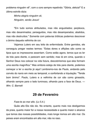 problema ninguém vê", com o coro sempre repetindo: "Glória, aleluia!" E a
última estrofe dizia:
Minha alegria ninguém vê,
Ninguém, senão Jesus!
"Em tudo somos atribulados, mas não angustiados; perplexos,
mas não desanimados; perseguidos, mas não desamparados; abatidos,
mas não destruídos." Somente com palavras bíblicas podemos descrever
o ânimo daquela velhinha de cor.
Vejamos Lutero em seu leito de enfermidade. Entre gemidos, ele
conseguiu pregar nestes termos: "Estas dores e aflições são como os
tipos que os impressores assentam. Como estão agora, temos que os ler
de trás para diante, e parecem sem sentido; mas lá em cima, quando o
Senhor Deus nos colocar na vida futura, descobriremos que eles formam
uma escrita magnífica." Mas embora esteja de trás para diante, podemos
começar a ler a escrita já aqui! Lembremo-nos de Paulo, andando pelo
convés do navio em meio ao temporal, e confortando a tripulação: "Tende
bom ânimo". Paulo, Lutero e a velhinha de cor são como girassóis,
olhando sempre para o lado luminoso, olhando para a face de Deus. —
Wm. C. Barnett
29 de Fevereiro
Faze-te ao mar alto. (Lc 5.4.)
Quão alto Ele não diz. No entanto, quanto mais nos desligarmos
da praia, quanto maior for a nossa necessidade e quanto maior o alcance
que temos das nossas possibilidades, mais longe iremos em alto mar. Os
peixes eram encontrados em alto mar, não no raso.
 