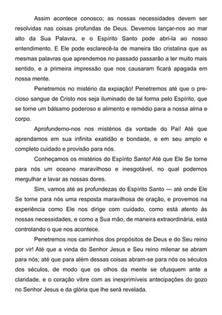 Assim acontece conosco; as nossas necessidades devem ser
resolvidas nas coisas profundas de Deus. Devemos lançar-nos ao mar
alto da Sua Palavra, e o Espírito Santo pode abri-la ao nosso
entendimento. E Ele pode esclarecê-la de maneira tão cristalina que as
mesmas palavras que aprendemos no passado passarão a ter muito mais
sentido, e a primeira impressão que nos causaram ficará apagada em
nossa mente.
Penetremos no mistério da expiação! Penetremos até que o pre-
cioso sangue de Cristo nos seja iluminado de tal forma pelo Espírito, que
se torne um bálsamo poderoso e alimento e remédio para a nossa alma e
corpo.
Aprofundemo-nos nos mistérios da vontade do Pai! Até que
aprendamos em sua infinita exatidão e bondade, e em seu amplo e
completo cuidado e provisão para nós.
Conheçamos os mistérios do Espírito Santo! Até que Ele Se torne
para nós um oceano maravilhoso e inesgotável, no qual podemos
mergulhar e lavar as nossas dores.
Sim, vamos até as profundezas do Espírito Santo — até onde Ele
Se torne para nós uma resposta maravilhosa de oração, e provemos na
experiência como Ele nos dirige com cuidado, como está atento às
nossas necessidades, e como a Sua mão, de maneira extraordinária, está
controlando o que nos acontece.
Penetremos nos caminhos dos propósitos de Deus e do Seu reino
por vir! Até que a vinda do Senhor Jesus e Seu reino milenar se abram
para nós; até que para além dessas coisas abram-se para nós os séculos
dos séculos, de modo que os olhos da mente se ofusquem ante a
claridade, e o coração vibre com as inexprimíveis antecipações do gozo
no Senhor Jesus e da glória que lhe será revelada.
 