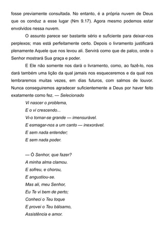 fosse previamente consultada. No entanto, é a própria nuvem de Deus
que os conduz a esse lugar (Nm 9.17). Agora mesmo podemos estar
envolvidos nessa nuvem.
O assunto parece ser bastante sério e suficiente para deixar-nos
perplexos; mas está perfeitamente certo. Depois o livramento justificará
plenamente Aquele que nos levou ali. Servirá como que de palco, onde o
Senhor mostrará Sua graça e poder.
E Ele não somente nos dará o livramento, como, ao fazê-lo, nos
dará também uma lição da qual jamais nos esqueceremos e da qual nos
lembraremos muitas vezes, em dias futuros, com salmos de louvor.
Nunca conseguiremos agradecer suficientemente a Deus por haver feito
exatamente como fez. — Selecionado
Vi nascer o problema,
E o vi crescendo...
Vi-o tornar-se grande — imensurável.
E esmagar-nos a um canto — inexorável.
E sem nada entender;
E sem nada poder.
— Ó Senhor, que fazer?
A minha alma clamou.
E sofreu, e chorou,
E angustiou-se.
Mas ali, meu Senhor,
Eu Te vi bem de perto;
Conheci o Teu toque
E provei o Teu bálsamo,
Assistência e amor.
 