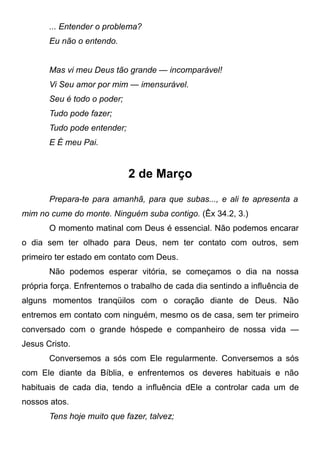 ... Entender o problema?
Eu não o entendo.
Mas vi meu Deus tão grande — incomparável!
Vi Seu amor por mim — imensurável.
Seu é todo o poder;
Tudo pode fazer;
Tudo pode entender;
E É meu Pai.
2 de Março
Prepara-te para amanhã, para que subas..., e ali te apresenta a
mim no cume do monte. Ninguém suba contigo. (Êx 34.2, 3.)
O momento matinal com Deus é essencial. Não podemos encarar
o dia sem ter olhado para Deus, nem ter contato com outros, sem
primeiro ter estado em contato com Deus.
Não podemos esperar vitória, se começamos o dia na nossa
própria força. Enfrentemos o trabalho de cada dia sentindo a influência de
alguns momentos tranqüilos com o coração diante de Deus. Não
entremos em contato com ninguém, mesmo os de casa, sem ter primeiro
conversado com o grande hóspede e companheiro de nossa vida —
Jesus Cristo.
Conversemos a sós com Ele regularmente. Conversemos a sós
com Ele diante da Bíblia, e enfrentemos os deveres habituais e não
habituais de cada dia, tendo a influência dEle a controlar cada um de
nossos atos.
Tens hoje muito que fazer, talvez;
 