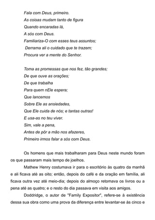 Fala com Deus, primeiro.
As coisas mudam tanto de figura
Quando encaradas lá,
A sós com Deus.
Familiariza-O com esses teus assuntos;
Derrama ali o cuidado que te trazem;
Procura ver a mente do Senhor.
Toma as promessas que nos fez, tão grandes;
De que ouve as orações;
De que trabalha
Para quem nEle espera;
Que lancemos
Sobre Ele as ansiedades,
Que Ele cuida de nós; e tantas outras!
E usa-as no teu viver.
Sim, vale a pena,
Antes de pôr a mão nos afazeres,
Primeiro irmos falar a sós com Deus.
Os homens que mais trabalharam para Deus neste mundo foram
os que passaram mais tempo de joelhos.
Mathew Henry costumava ir para o escritório às quatro da manhã
e ali ficava até as oito; então, depois do café e da oração em família, ali
ficava outra vez até meio-dia; depois do almoço retomava os livros ou a
pena até as quatro; e o resto do dia passava em visita aos amigos.
Doddridge, o autor de "Family Expositor", refere-se à existência
dessa sua obra como uma prova da diferença entre levantar-se às cinco e
 