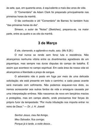 às sete, que, em quarenta anos, é equivalente a mais dez anos de vida.
O "Comentário" de Adam Clark foi preparado principalmente nas
primeiras horas da manhã.
O tão conhecido e útil "Comentário" de Barnes foi também fruto
"das primeiras horas do dia".
Simeon, o autor de "Notas" (Sketches), preparou-as, na maior
parte, entre as quatro e as oito da manhã.
3 de Março
E ele, clamando, e agitando-o muito, saiu. (Mc 9.26.)
O mal nunca se rende sem feroz luta e resistência. Não
alcançamos nenhuma vitória entre os divertimentos agradáveis de um
piquenique, mas sempre nas duras disputas do campo de batalha. É
assim que acontece no campo espiritual. Em cada área da nossa vida só
alcançamos a liberdade a preço de sangue.
O adversário não é posto em fuga por meio de uma delicada
solicitação; ele está presente em todo o caminho; e cada passo avante
será marcado com sofrimento. Não podemos esquecer-nos disto, ou
iremos acrescentar aos outros fardos da vida a amargura causada por
uma interpretação errônea. Não nascemos de novo em berçários macios
e protegidos, mas em campo aberto, onde precisamos tirar forças do
próprio furor da tempestade: "Por muita tribulação nos importa entrar no
reino de Deus." — Dr. J. H. Jowett
Senhor Jesus, meu fiel Amigo,
Meu Salvador, fica comigo;
Porque já é tarde, a noite desce...
 