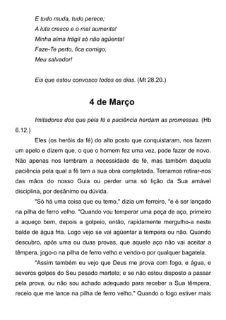 E tudo muda, tudo perece;
A luta cresce e o mal aumenta!
Minha alma frágil só não agüenta!
Faze-Te perto, fica comigo,
Meu salvador!
Eis que estou convosco todos os dias. (Mt 28.20.)
4 de Março
Imitadores dos que pela fé e paciência herdam as promessas. (Hb
6.12.)
Eles (os heróis da fé) do alto posto que conquistaram, nos fazem
um apelo e dizem que, o que o homem fez uma vez, pode fazer de novo.
Não apenas nos lembram a necessidade de fé, mas também daquela
paciência pela qual a fé tem a sua obra completada. Temamos retirar-nos
das mãos do nosso Guia ou perder uma só lição da Sua amável
disciplina, por desânimo ou dúvida.
"Só há uma coisa que eu temo," dizia um ferreiro, "e é ser lançado
na pilha de ferro velho. "Quando vou temperar uma peça de aço, primeiro
a aqueço bem, depois a golpeio, então, rapidamente mergulho-a neste
balde de água fria. Logo vejo se vai agüentar a tempera ou não. Quando
descubro, após uma ou duas provas, que aquele aço não vai aceitar a
têmpera, jogo-o na pilha de ferro velho e vendo-o por qualquer bagatela.
"Assim também eu vejo que Deus me prova com fogo, e água, e
severos golpes do Seu pesado martelo; e se não estou disposto a passar
pela prova, ou não sou achado adequado para receber a Sua têmpera,
receio que me lance na pilha de ferro velho." Quando o fogo estiver mais
 