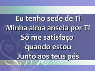 Eu tenho sede de TiEu tenho sede de Ti
Minha alma anseia por TiMinha alma anseia por Ti
Só me satisfaçoSó me satisfaço
quando estouquando estou
Junto aos teus pésJunto aos teus pés
 