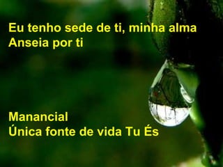 Eu tenho sede de ti, minha alma
Anseia por ti
Manancial
Única fonte de vida Tu És
 