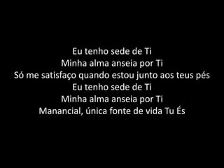 Eu tenho sede de TiMinha alma anseia por TiSó me satisfaço quando estou junto aos teus pésEu tenho sede de TiMinha alma anseia por TiManancial, única fonte de vida Tu És