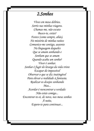 2.Sonhos
Vives em meus delírios.
Sorris nas minhas viagens.
Chamas-me, não escuto
Busco-te, estás?
Fostes (como sempre, aliás).
No mistério de minhas noites
Comunico-me contigo, ausente
Na linguagem daqueles
Que se amam sonhando e
Sonham que se amam
Quando acaba um sonho?
Viver é sonhar.
Sonhar é fugir do letargo da vida triste
Escapar do impossível
Observar o que se diz inatingível
Para elevar a realidade à fantasia.
Realizar os desejos sonhando
Mas...
Acordar é reencontrar a verdade:
Não estás comigo...
Encontrar-te-ei, de novo, nos meus sonhos
À noite,
Espero-te para continuar...
 