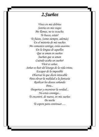 2.Sueños
Vives en mis delirios
Sonríes en mis viajes
Me llamas, no te escucho.
Te busco, estás?
Te fuiste, (como siempre, además)
En el misterio de mis noches
Me comunico contigo, estás ausente.
En la lengua de aquellos
Que se aman en sueños
Sueñan que se aman
Cuándo acaba un sueño?
Vivir es soñar.
Soñar es huir del letargo de la vida triste,
Escapar de lo imposible
Observar lo que dicen intocable
Para elevar la realidad a la fantasía
Realizar los deseos soñando
Pero...
Despertar y encontrar la verdad...
No estás conmigo...
Te encontré, de nuevo, en mis sueños
De noche
Te espero para continuar….
 