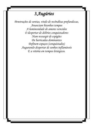 3.Augúrios
Penetrações de sereias, vindo de recônditas profundezas,
Anunciam bisonhos tempos
A luminosidade de amores vencidos
O despertar de delírios conquistadores
Num ressurgir de espigões
De barricadas dominantes
Definem espaços (conquistados)
Augurando despertar de sonhos inflamáveis
E a vitória em tempos letárgicos.
 