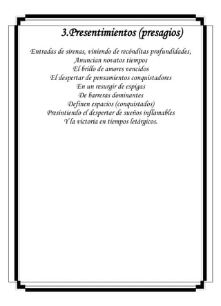 3.Presentimientos (presagios)
Entradas de sirenas, viniendo de recónditas profundidades,
Anuncian novatos tiempos
El brillo de amores vencidos
El despertar de pensamientos conquistadores
En un resurgir de espigas
De barreras dominantes
Definen espacios (conquistados)
Presintiendo el despertar de sueños inflamables
Y la victoria en tiempos letárgicos.
 