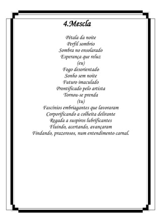 4.Mescla
Pétala da noite
Perfil sombrio
Sombra no ensolarado
Esperança que reluz
(eu)
Fogo desorientado
Sonho sem noite
Futuro imaculado
Prontificado pelo artista
Tornou-se prenda
(tu)
Fascínios embriagantes que lavoraram
Corporificando a colheita delirante
Regada a suspiros lubrificantes
Fluindo, acertando, avançaram
Findando, prazerosos, num entendimento carnal.
 