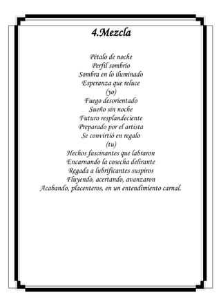 4.Mezcla
Pétalo de noche
Perfil sombrío
Sombra en lo iluminado
Esperanza que reluce
(yo)
Fuego desorientado
Sueño sin noche
Futuro resplandeciente
Preparado por el artista
Se convirtió en regalo
(tu)
Hechos fascinantes que labraron
Encarnando la cosecha delirante
Regada a lubrificantes suspiros
Fluyendo, acertando, avanzaron
Acabando, placenteros, en un entendimiento carnal.
 