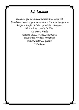 5.A batalha
Inocência que desabrocha na ribeira do amor, sob
Estrelas que como vagalumes orientam teu andar, enquanto
Ungidos desejos de líricas quiméricas deixam-te
Obcecada nas perdas fatídicas
De amores findos
Rabisca ilusões interrogativamente,
Procurando rivalizar com finais,
Anuncia vitorioso prêmio,
Felicidade!
 