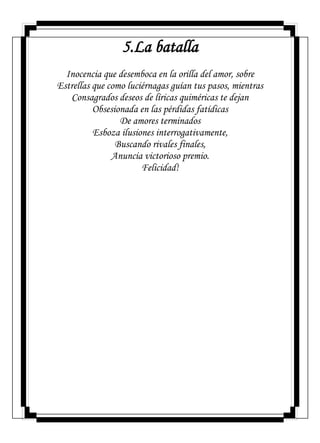 5.La batalla
Inocencia que desemboca en la orilla del amor, sobre
Estrellas que como luciérnagas guían tus pasos, mientras
Consagrados deseos de líricas quiméricas te dejan
Obsesionada en las pérdidas fatídicas
De amores terminados
Esboza ilusiones interrogativamente,
Buscando rivales finales,
Anuncia victorioso premio.
Felicidad!
 