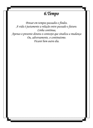 6.Tempo
Pensar em tempos passados e findos.
A vida é justamente a relação entre passado e futuro.
Linha contínua,
Apenas o presente denota o contexto que sinaliza a mudança
Ou, adversamente, o continuísmo.
Ficarei bem outro dia.
 