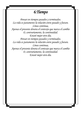 6.Tiempo
Pensar en tiempos pasados y terminados.
La vida es justamente la relación entre pasado y futuro.
Línea continua,
Apenas el presente denota el contexto que marca el cambio
O, contrariamente, la continuidad.
Estaré mejor otro día.
Pensar en tiempos pasados y terminados.
La vida es justamente la relación entre pasado y futuro.
Línea continua,
Apenas el presente denota el contexto que marca el cambio
O, contrariamente, la continuidad.
Estaré mejor otro día.
 