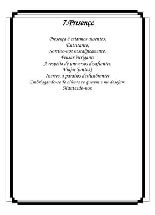 7.Presença
Presença é estarmos ausentes,
Entretanto,
Sorrimo-nos nostalgicamente.
Pensar intrigante
A respeito de universos desafiantes.
Viajar (juntos),
Inertes, a paraísos deslumbrantes
Embriagando-se de ciúmes te querem e me desejam.
Mantendo-nos.
 